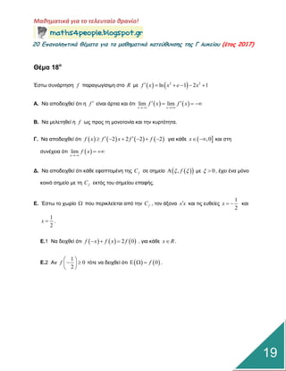 Μαθηματικά για το τελευταίο θρανίο!
20 Επαμαληπτικά θέματα για τα μαθηματικά κατεύθυμσης της Γ λυκείου (έτος 2017)
19
Θέμα 18ο
Έζηω ζπλάξηεζε f παξαγωγίζηκε ζην R κε    2 2
ln 1 2 1f x x e x     
Α. Να απνδεηρζεί όηη ε f  είλαη άξηηα θαη όηη    lim lim
x x
f x f x
 
   
Β. Να κειεηεζεί ε f ωο πξνο ηε κνλνηνλία θαη ηελ θπξηόηεηα.
Γ. Να απνδεηρζεί όηη        2 2 2 2f x f x f f       γηα θάζε  ,0x  θαη ζηε
ζπλέρεηα όηη  lim
x
f x

 
Γ. Να απνδεηρζεί όηη θάζε εθαπηνκέλε ηεο fC ζε ζεκείν   , f  κε 0  , έρεη έλα κόλν
θνηλό ζεκείν κε ηε fC εθηόο ηνπ ζεκείνπ επαθήο.
Δ. Έζηω ην ρωξίν  πνπ πεξηθιείεηαη από ηελ fC , ηνλ άμνλα x x θαη ηηο επζείεο
1
2
x   θαη
1
2
x  .
Δ.1 Να δεηρζεί όηη      2 0f x f x f   , γηα θάζε x R .
Δ.2 Αλ
1
0
2
f
 
  
 
ηόηε λα δεηρζεί όηη    0f   .
 