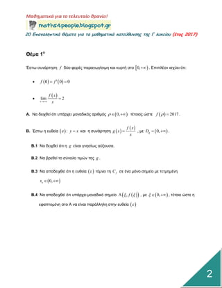 Μαθηματικά για το τελευταίο θρανίο!
20 Επαμαληπτικά θέματα για τα μαθηματικά κατεύθυμσης της Γ λυκείου (έτος 2017)
2
Θέμα 1ο
Έζηω ζπλάξηεζε f δύν θνξέο παξαγωγίζηκε θαη θπξηή ζην  0, . Δπηπιένλ ηζρύεη όηη:
    0 0 0f f  

 lim 2
x
f x
x

Α. Να δεηρζεί όηη ππάξρεη κνλαδηθόο αξηζκόο  0,   ηέηνηνο ώζηε   2017f   .
Β. Έζηω ε επζεία  : y x  θαη ε ζπλάξηεζε  
 f x
g x
x
 , κε  0,gD   .
Β.1 Να δεηρζεί όηη ε g είλαη γλεζίωο αύμνπζα.
Β.2 Να βξεζεί ην ζύλνιν ηηκώλ ηεο g .
Β.3 Να απνδεηρζεί όηη ε επζεία   ηέκλεη ηε fC ζε έλα κόλν ζεκείν κε ηεηκεκέλε
 0,ox  
Β.4 Να απνδεηρζεί όηη ππάξρεη κνλαδηθό ζεκείν   , f  , κε  0,   , ηέηνην ώζηε ε
εθαπηνκέλε ζην Α λα είλαη παξάιιειε ζηελ επζεία  
 
