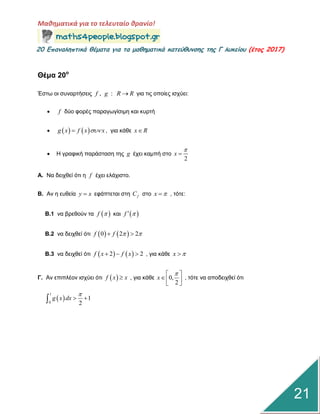 Μαθηματικά για το τελευταίο θρανίο!
20 Επαμαληπτικά θέματα για τα μαθηματικά κατεύθυμσης της Γ λυκείου (έτος 2017)
21
Θέμα 20ο
Έζηω νη ζπλαξηήζεηο , :f g R R γηα ηηο νπνίεο ηζρύεη:
 f δύν θνξέο παξαγωγίζηκε θαη θπξηή
    g x f x x , γηα θάζε x R
 Η γξαθηθή παξάζηαζε ηεο g έρεη θακπή ζην
2
x


Α. Να δεηρζεί όηη ε f έρεη ειάρηζην.
Β. Αλ ε επζεία y x εθάπηεηαη ζηε fC ζην x  , ηόηε:
Β.1 λα βξεζνύλ ηα  f  θαη  f 
Β.2 λα δεηρζεί όηη    0 2 2f f   
Β.3 λα δεηρζεί όηη    2 2f x f x   , γηα θάζε x 
Γ. Αλ επηπιένλ ηζρύεη όηη  f x x , γηα θάζε 0,
2
x
 
  
, ηόηε λα απνδεηρζεί όηη
 
1
0
1
2
g x dx

 
 