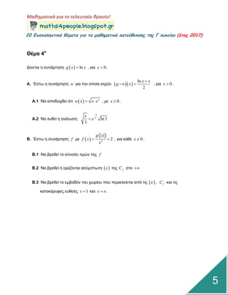 Μαθηματικά για το τελευταίο θρανίο!
20 Επαμαληπτικά θέματα για τα μαθηματικά κατεύθυμσης της Γ λυκείου (έτος 2017)
5
Θέμα 4ο
Γίλεηαη ε ζπλάξηεζε   lng x x , γηα 0x  .
Α. Έζηω ε ζπλάξηεζε w γηα ηελ νπνία ηζρύεη   
ln
2
x x
g w x

 , γηα 0x  .
Α.1 Να απνδεηρζεί όηη   x
w x x e  , κε 0x  .
Α.2 Να ιπζεί ε αλίζωζε: 2
ln3
3
x
x
e


Β. Έζηω ε ζπλάξηεζε f κε  
 
2
2
g x
f x
x
  , γηα θάζε 0x  .
Β.1 Να βξεζεί ην ζύλνιν ηηκώλ ηεο f
Β.2 Να βξεζεί ε νξηδόληηα αζύκπηωηε   ηεο fC ζην 
Β.3 Να βξεζεί ην εκβαδόλ ηνπ ρωξίνπ πνπ πεξηθιείεηαη από ηηο   , fC θαη ηηο
θαηαθόξπθεο επζείεο 1x  θαη x e .
 