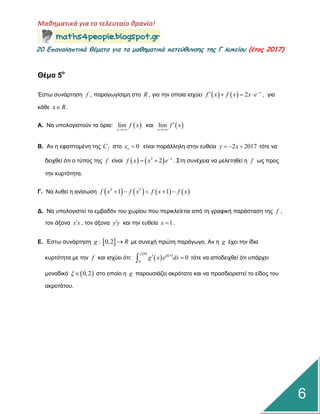 Μαθηματικά για το τελευταίο θρανίο!
20 Επαμαληπτικά θέματα για τα μαθηματικά κατεύθυμσης της Γ λυκείου (έτος 2017)
6
Θέμα 5ο
Έζηω ζπλάξηεζε f , παξαγωγίζηκε ζην R , γηα ηελ νπνία ηζρύεη     2 x
f x f x x e
    , γηα
θάζε x R .
Α. Να ππνινγηζηνύλ ηα όξηα:  lim
x
f x

θαη  lim
x
f x


Β. Αλ ε εθαπηνκέλε ηεο fC ζην 0ox  είλαη παξάιιειε ζηελ επζεία 2 2017y x   ηόηε λα
δεηρζεί όηη ν ηύπνο ηεο f είλαη    2
2 x
f x x e
  . Σηε ζπλέρεηα λα κειεηεζεί ε f ωο πξνο
ηελ θπξηόηεηα.
Γ. Να ιπζεί ε αλίζωζε        2 2
1 1f x f x f x f x    
Γ. Να ππνινγηζηεί ην εκβαδόλ ηνπ ρωξίνπ πνπ πεξηθιείεηαη από ηε γξαθηθή παξάζηαζε ηεο f ,
ηνλ άμνλα x x , ηνλ άμνλα y y θαη ηελ επζεία 1x  .
Δ. Έζηω ζπλάξηεζε  : 0,2g R κε ζπλερή πξώηε παξάγωγν. Αλ ε g έρεη ηελ ίδηα
θπξηόηεηα κε ηελ f θαη ηζρύεη όηη:     0
0
0
f g x
g x e dx  ηόηε λα απνδεηρζεί όηη ππάξρεη
κνλαδηθό  0,2  ζην νπνίν ε g παξνπζηάδεη αθξόηαην θαη λα πξνζδηνξηζηεί ην είδνο ηνπ
αθξνηάηνπ.
 