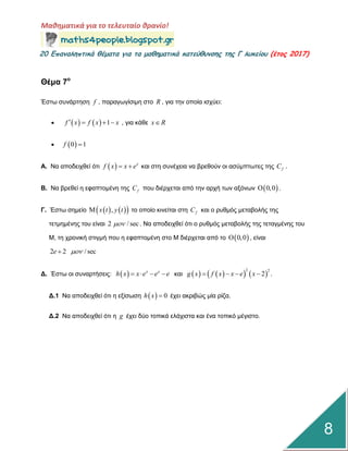 Μαθηματικά για το τελευταίο θρανίο!
20 Επαμαληπτικά θέματα για τα μαθηματικά κατεύθυμσης της Γ λυκείου (έτος 2017)
8
Θέμα 7ο
Έζηω ζπλάξηεζε f , παξαγωγίζηκε ζην R , γηα ηελ νπνία ηζρύεη:
     1f x f x x    , γηα θάζε x R
  0 1f 
Α. Να απνδεηρζεί όηη   x
f x x e  θαη ζηε ζπλέρεηα λα βξεζνύλ νη αζύκπηωηεο ηεο fC .
Β. Να βξεζεί ε εθαπηνκέλε ηεο fC πνπ δηέξρεηαη από ηελ αξρή ηωλ αμόλωλ  0,0 .
Γ. Έζηω ζεκείν     ,x t y t ην νπνίν θηλείηαη ζηε fC θαη ν ξπζκόο κεηαβνιήο ηεο
ηεηκεκέλεο ηνπ είλαη 2 / sec . Να απνδεηρζεί όηη ν ξπζκόο κεηαβνιήο ηεο ηεηαγκέλεο ηνπ
Μ, ηε ρξνληθή ζηηγκή πνπ ε εθαπηνκέλε ζην Μ δηέξρεηαη από ην  0,0 , είλαη
2 2 / sece 
Γ. Έζηω νη ζπλαξηήζεηο:   x x
h x x e e e    θαη       
2 2
2g x f x x e x    .
Γ.1 Να απνδεηρζεί όηη ε εμίζωζε   0h x  έρεη αθξηβώο κία ξίδα.
Γ.2 Να απνδεηρζεί όηη ε g έρεη δύν ηνπηθά ειάρηζηα θαη έλα ηνπηθό κέγηζην.
 