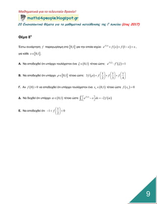 Μαθηματικά για το τελευταίο θρανίο!
20 Επαμαληπτικά θέματα για τα μαθηματικά κατεύθυμσης της Γ λυκείου (έτος 2017)
9
Θέμα 8ο
Έζηω ζπλάξηεζε f παξαγωγίζηκε ζην  0,1 γηα ηελ νπνία ηζρύεη  
   1f x
e f x f x x    ,
γηα θάζε  0,1x .
Α. Να απνδεηρζεί όηη ππάξρεη ηνπιάρηζηνλ έλα  0,1  ηέηνην ώζηε:  
  1f
e f
 
Β. Να απνδεηρζεί όηη ππάξρεη  0,1  ηέηνην ώζηε:  
1 1 1
3
2 3 4
f f f f
     
       
     
Γ. Αλ  0 0f  λα απνδεηρζεί όηη ππάξρεη ηνπιάρηζηνλ έλα  0,1ox  ηέηνην ώζηε   0of x 
Γ. Να δεηρζεί όηη ππάξρεη  0,1  ηέηνην ώζηε  
 
1
0
2
f x
e x dx f     
Δ. Να απνδεηρζεί όηη
1
1 0
2
f
 
   
 
 