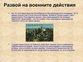 Развой на военните действия
    На 15 октомври започва Люлебургаско-Бунархисарската операция. III-та
     армия среща І-ва и ІІ-ра Източни армии. Боевете продължават шест
     денонощия и българската армия, под командването на генерал-
     лейтенант Димитриев, постига успех след неуспешна офанзива на
     турските части по левия фланг.




    Следва прекъсване на бойните действия поради лошо снабдяване,
     неблагоприятно време, недостатъчното разузнаване и върлуваща
     холера, която отнася хиляди жертви, Османското правителство се
     възползва от прекъсването, за да поиска примирие, но то е отказано.
 
