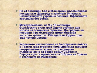    На 24 октомври I-ва и III-та армии възобновяват
    похода към Цариград и започват битката за
    Чаталджанската укрепена позиция. Офанзивата
    завършва без успех.

   Междувременно, на 9 и 18 октомври,
    българските сили край Одрин отбиват два
    излаза на османския гарнизон. До средата на
    ноември II-ра българска армия блокира
    напълно крепостта. Обсадата на Одрин трае
    още четири месеца.

   Успешното настъпление на българските войски
    в Тракия кара турското командване да задържи
    подкрепленията, които са предвидени
    първоначално за борба срещу Сърбия и
    Гърция и да ги пренасочи за отбрана на Тракия
    и столицата на Империята.
 