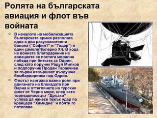 Ролята на българската
авиация и флот във
войната
   В началото на мобилизацията
    българската армия разполага
    едва с два разузнавателни
    балона (“София1” и “Годар”) и
    един самолет(Блерио XI). В хода
    на войната благодарение на
    авиацията се постига морална
    победа при битката за Одрин,
    след като поручик Радул Милков
    и подпоручик Продан Таракчиев
    за първи извършват въздушна
    бомбардировка над Одрин.
   Флотът изиграва важна роля при
    вдигането на блокадата при
    Варна и оттеглянето на турския
    флот от Черно море, след като
    торпедоносецът “Дръзки”
    успява да нанесе тежък удар по
    крайцера “Хамидие” и почти го
    потопява.
 