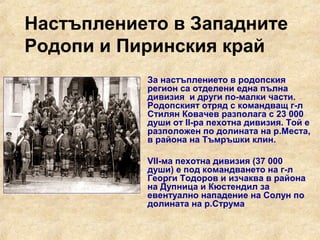 Настъплението в Западните
Родопи и Пиринския край
             За настъплението в родопския
              регион са отделени една пълна
              дивизия и други по-малки части.
              Родопският отряд с командващ г-л
              Стилян Ковачев разполага с 23 000
              души от II-ра пехотна дивизия. Той е
              разположен по долината на р.Места,
              в района на Тъмръшки клин.

             VII-ма пехотна дивизия (37 000
              души) е под командването на г-л
              Георги Тодоров и изчаква в района
              на Дупница и Кюстендил за
              евентуално нападение на Солун по
              долината на р.Струма
 