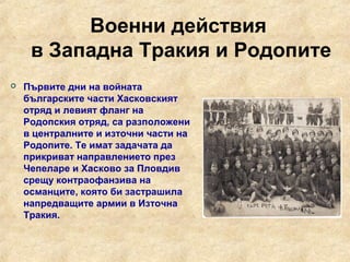 Военни действия
     в Западна Тракия и Родопите
   Първите дни на войната
    българските части Хасковският
    отряд и левият фланг на
    Родопския отряд, са разположени
    в централните и източни части на
    Родопите. Те имат задачата да
    прикриват направлението през
    Чепеларе и Хасково за Пловдив
    срещу контраофанзива на
    османците, която би застрашила
    напредващите армии в Източна
    Тракия.
 