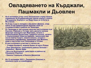 Овладяването на Кърджали,
          Пашмакли и Дьовлен
   На 8 октомври (стар стил) Хасковският отряд нанася
    поражение на Кърджалийския турски корпус и влиза
    в Кърджали. Корпусът на Явер паша се оттегля в
    Мъстанли.
   На 8-ми също е овладян и Дьовлен (Девин), след
    което 21-ви средногорски пехотен полк се
    съсредоточава в района на Чепеларе.
   От Чепеларе в три колони започва настъпление към
    Смолян, Райково и Устово, като дясната колона
    форсира границата при Мургавец, начело с
    подполковник Долапчиев; средната колона, начело
    с подполковник Шарлангаджиев, преминава при
    поста Свети Георги; лявата колона, начело с
    полковник Серафимов, преминава при Момина
    вода и настъпва към Соколовци и Устово.
   В настъплението участват и четите на:
    - Стефан Калфата, водила боеве на връх Рожен
    - Пею Шишманов, охранявала района Петково –
    Славейно - Малка Арда
    - Кръстю Българията, действала в района на
    Пашмакли /Смолян/
    - Никола Гюмюшев и Никола Данаилов

   На 13 октомври 1912 г. Пашмакли (Смолян) и
    околните села са освободени.
 