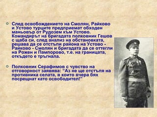    След освобождението на Смолян, Райково
    и Устово турците предприемат обходен
    маньовър от Рудозем към Устово.
    Командирът на бригадата полковник Гешов
    с щаба си, след анализ на обстановката,
    решава да се отстъпи района на Устово -
    Райково - Смолян и бригадата да се оттегли
    на Рожен и Пампорово, т.е. на границата,
    откъдето е тръгнала.

   Полковник Серафимов с чувство на
    отговорност заявява: “Аз не ще отстъпя на
    противника селата, в които вчера бях
    посрещнат като освободител!”
 