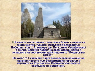  И вместо отстъпление, след тежки боеве, с цената на
    много жертви, турците отстъпват в безпорядък.
Победата при с. Алмидере /дн. Полковник Серафимово/
   е пълна. Бойният подвиг на средногорци влиза в
 историята на смолянския край под името “Родопската
                       шипка”.
 На кота 1311 извисява снага величествен паметник на
    признателността към безпримерния героизъм и
    жертвите на 21-и пехотен Средногорски полк за
               свободата на родопчани.
 