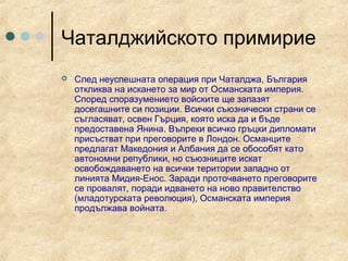 Чаталджийското примирие
   След неуспешната операция при Чаталджа, България
    откликва на искането за мир от Османската империя.
    Според споразумението войските ще запазят
    досегашните си позиции. Всички съюзнически страни се
    съгласяват, освен Гърция, която иска да и бъде
    предоставена Янина. Въпреки всичко гръцки дипломати
    присъстват при преговорите в Лондон. Османците
    предлагат Македония и Албания да се обособят като
    автономни републики, но съюзниците искат
    освобождаването на всички територии западно от
    линията Мидия-Енос. Заради проточването преговорите
    се провалят, поради идването на ново правителство
    (младотурската революция), Османската империя
    продължава войната.
 