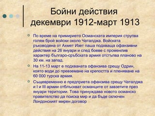 Бойни действия
    декември 1912-март 1913
   По време на примирието Османската империя струпва
    голям брой войски около Чаталджа. Войската
    ръководена от Ахмет Изет паша подхваща офанзивни
    действия на 26 януари и след боеве с променлив
    характер българо-сръбската армия отстъпва планово на
    30 км. на запад.
   На 11-13 март е подхваната офанзива срещу Одрин,
    която води до превземане на крепостта и пленяване на
    60 000 турска армия.
   Същевременно е предприета офанзива срещу Чаталджа
    и I и III армии отблъскват османците от завзетите през
    януари територии. Това принуждава новото османско
    правителство да поиска мир и да бъде сключен
    Лондонският мирен договор
 