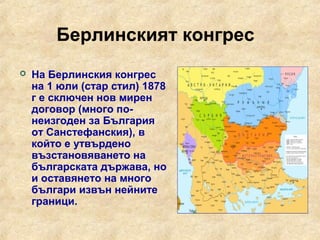 Берлинският конгрес
   На Берлинския конгрес
    на 1 юли (стар стил) 1878
    г е сключен нов мирен
    договор (много по-
    неизгоден за България
    от Санстефанския), в
    който е утвърдено
    възстановяването на
    българската държава, но
    и оставянето на много
    българи извън нейните
    граници.
 