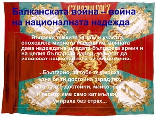 Балканската война – война
на националната надежда
     Въпреки тежките загуби и участта,
 споходила мирното население, войната
 дава надежда на младата българска армия и
 на целия български народ, че могат да
 извоюват националното си обединение.

      ...Българио, за тебе те умряха,
      една бе ти достойна зарад тях,
     и те за теб достойни, майко, бяха
     И твойто име само кат мълвяха,
            умираха без страх...
 