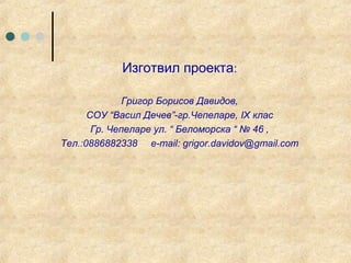 Изготвил проекта:

              Григор Борисов Давидов,
      СОУ “Васил Дечев”-гр.Чепеларе, IX клас
       Гр. Чепеларе ул. “ Беломорска “ № 46 ,
Тел.:0886882338 e-mail: grigor.davidov@gmail.com
 