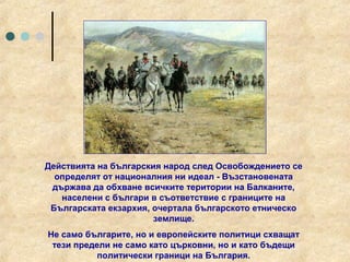 Действията на българския народ след Освобождението се
  определят от националния ни идеал - Възстановената
 държава да обхване всичките територии на Балканите,
   населени с българи в съответствие с границите на
 Българската екзархия, очертала българското етническо
                       землище.
Не само българите, но и европейските политици схващат
 тези предели не само като църковни, но и като бъдещи
           политически граници на България.
 