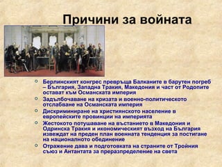 Причини за войната



   Берлинският конгрес превръща Балканите в барутен погреб
    – България, Западна Тракия, Македония и част от Родопите
    остават към Османската империя
   Задълбочаване на кризата и военно-политическото
    отслабване на Османската империя
   Дискриминиране на християнското население в
    европейските провинции на империята
   Жестокото потушаване на въстанието в Македония и
    Одринска Тракия и икономическият възход на България
    извеждат на преден план военната тенденция за постигане
    на националното обединение
   Отражение дава и подготовката на страните от Тройния
    съюз и Антантата за преразпределение на света
 