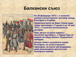 Балкански съюз
     На 29 февруари 1912 г. е сключен
      военно-политическият договор между
      България и Сърбия.
     Правителството на Иван Гешов води
      тайни преговори с Гърция и на 16 май
      1912 г. е сключен антиосмански
      договор.
     През август същата година е
      постигнат договор и с Черна Гора за
      водене на обща война с Османската
      империя.
     Цялата тежест на войната поема
      България, но за българските
      територии, за които претендираме,
      няма разположени достатъчно
      български войски.
 