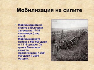 Мобилизация на силите

   Мобилизацията на
    силите в България
    започва на 17-18
    септември (стар
    стил).
    Мобилизираната
    войска е 600 000 души
    и 1 116 оръдия. За
    целия Балкански
    съюз са
    мобилизирани 1,200
    000 души и 2000
    оръдия.
 