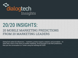 20/20 INSIGHTS: 
20 MOBILE MARKETING PREDICTIONS
FROM 20 MARKETING LEADERS
DialogTech asked 20 inﬂuencers – marketers, product experts, analysts, and journalists – to
share their vision of the future of mobile marketing. Scroll through to see their predictions,
then join the conversation on Twitter using the hashtag #DT2020.
 