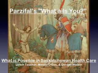 What is Possible in Saskatchewan Health Care
Ulrich Teucher, Marcel D’Eon, & Doreen Walker
Parzifal’s “What ails You?”
 