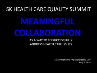 SK HEALTH CARE QUALITY SUMMIT
MEANINGFUL
COLLABORATION
AS A WAY TO TO SUCCESSFULLY
ADDRESS HEALTH CARE ISSUES
Stacey McHenry, PhD (candidate), MPH
May 6, 2014
 