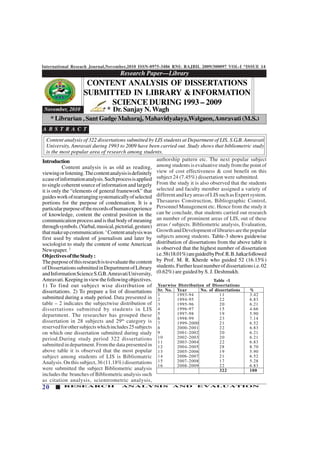 International Reseach Journal,November,2010 ISSN-0975-3486 RNI: RAJBIL 2009/300097 VOL-I *ISSUE 14
20 RESEARCH ANALYSIS AND EVALUATION
Research Paper—Library
123456789012345678901234567890121234567890123456789012345678901212345678901234567890123456789012123456789012345678901234567
123456789012345678901234567890121234567890123456789012345678901212345678901234567890123456789012123456789012345678901234567
123456789012345678901234567890121234567890123456789012345678901212345678901234567890123456789012123456789012345678901234567
123456789012345678901234567890121234567890123456789012345678901212345678901234567890123456789012123456789012345678901234567
123456789012345678901234567890121234567890123456789012345678901212345678901234567890123456789012123456789012345678901234567
123456789012345678901234567890121234567890123456789012345678901212345678901234567890123456789012123456789012345678901234567
123456789012345678901234567890121234567890123456789012345678901212345678901234567890123456789012123456789012345678901234567
November, 2010
Introduction
Content analysis is as old as reading,
viewingorlistening.Thecontentanalysisisdefinitely
acaseofinformationanalysis.Suchprocessisapplied
to single coherent source of information and largely
it is only the “elements of general framework” that
guidesworkofrearrangingsystematicallyofselected
portions for the purpose of condensation. It is a
particularpurposeoftherecordsofhumanexperience
of knowledge, content the central position in the
communication process and is that body of meaning
throughsymbols.(Varbal,musical,pictorial,gesture)
thatmakeupcommunication.1
Contentanalysiswas
first used by student of journalism and later by
sociologist to study the content of some American
Newspaper. 2
ObjectivesoftheStudy:
Thepurposeofthisresearchistoevaluatethecontent
ofDissertationssubmittedinDepartmentofLibrary
andInformationScienceS.G.B.AmravatiUniversity,
Amravati.Keepinginviewthefollowingobjectives.
1) To find out subject wise distribution of
dissertations. 2) To prepare a list of dissertations
submitted during a study period. Data presented in
table – 2 indicates the subjectwise distribution of
dissertations submitted by students in LIS
department. The researcher has grouped these
dissertation in 28 subjects and 29th
category is
reservedforothersubjectswhichincludes25subjects
on which one dissertation submitted during study
period.During study period 322 dissertations
submittedindepartment.Fromthedatapresentedin
above table it is observed that the most popular
subject among students of LIS is Bibliomatric
Analysis.Onthissubject,36(11.18%)dissertations
were submitted the subject Bibliometric analysis
includes the branches of Bibliometric analysis such
as citation analysis, scientrometric analysis,
CONTENT ANALYSIS OF DISSERTATIONS
SUBMITTED IN LIBRARY & INFORMATION
SCIENCE DURING 1993 – 2009
* Dr. Sanjay N.Wagh
* Librarian , Sant Gadge Maharaj, Mahavidyalaya,Walgaon,Amravati (M.S.)
A B S T R A C T
Content analysis of 322 dissertations submitted by LIS students at Department of LIS, S.G.B. Amravati
University, Amravati during 1993 to 2009 have been carried out. Study shows that bibliometric study
is the most popular area of research among students.
authorship pattern etc. The next popular subject
among students is evaluative study from the point of
view of cost effectiveness & cost benefit on this
subject 24 (7.45%) dissertation were submitted.
From the study it is also observed that the students
selected and faculty member assigned a variety of
differentandkeyareasofLISsuchasExpertsystem.
Thesaurus Construction, Bibliographic Control,
Personnel Management etc. Hence from the study it
can be conclude, that students carried out research
an number of prominent areas of LIS, out of these
areas / subjects. Bibliometric analysis, Evaluation,
GrowthandDevelopmentoflibrariesarethepopular
subjects among students. Table-3 shows guidewise
distribution of dissertations from the above table it
is observed that the highest number of dissertation
i.e.58(18.01%)areguidedbyProf.R.B.Jatkarfollowed
by Prof. M. R. Kherde who guided 52 (16.15%)
students.Furtherleastnumberofdissertationsi.e.02
(0.62%) are guided by S. J. Deshmukh.
Table -1
Yearwise Distribution of Dissertations
Sr. No. Year No. of dissertations %
1 1993-94 11 3.42
2 1994-95 22 6.83
3 1995-96 20 6.21
4 1996-97 15 4.66
5 1997-98 19 5.90
6 1998-99 23 7.14
7 1999-2000 21 6.52
8 2000-2001 22 6.83
9 2001-2002 20 6.21
10 2002-2003 20 6.21
11 2003-2004 22 6.83
12 2004-2005 28 8.70
13 2005-2006 19 5.90
14 2006-2007 21 6.52
15 2007-2008 17 5.28
16 2008-2009 22 6.83
322 100
 