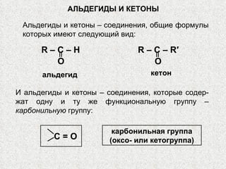 АЛЬДЕГИДЫ И КЕТОНЫ R   –   C   –   H O альдегид R   –   C   –   R′ O кетон С = О карбонильная группа (оксо- или кетогруппа) И альдегиды и кетоны – соединения, которые содер-жат одну и ту же функциональную группу –  карбонильную  группу: Альдегиды и кетоны – соединения, общие формулы которых имеют следующий вид: 