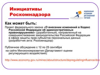Инициативы
   Роскомнадзора
Как может быть:
Проект федерального закона «О внесении изменений в Кодекс
  Российской Федерации об административных
  правонарушениях» (доработанный), направленный на
  совершенствование законодательства Российской Федерации
  в сфере защиты прав субъектов персональных данных
  (разработчик акта: Роскомнадзор)

Публичное обсуждение с 12 по 25 сентября
на сайте Минэкономразвития (Департамент оценки
  регулирующего воздействия):

http://www.economy.gov.ru/minec/about/structure/depregulatinginfluence/doc2
 