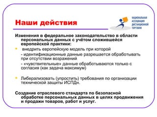Наши действия
Изменения в федеральное законодательство в области
  персональных данных с учётом сложившейся
  европейской практики:
 внедрить европейскую модель при которой

  - идентификационные данные разрешается обработывать
  при отсутствии возражений
  - «чувствительные» данные обработываются только с
  согласия (как задача максимум)

   Либерализовать (упростить) требования по организации
    технической защиты ИСПДн.

Создание отраслевого стандарта по безопасной
  обработке персональных данных в целях продвижения
  и продажи товаров, работ и услуг.
 