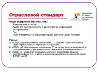 Отраслевой стандарт
Общее содержание отраслевых ИС:
- Фамилия, имя, отчество
- Адрес для получения почты и др. контактная информация
- Дата рождения
- Пол
- Иная информация не характеризующая субъекта ПД как личность

Резюме:
А) ИСПДн, обрабатываемые компаниями ДТ, содержат только основные
    (идентификационные) персональные данные;
Б) ИСПДн, обрабатываемые компаниями ДТ не позволяют характеризовать
    гражданина и не затрагивают его частную жизнь (семейную тайну и т.п.).
В) ИСПДн не нуждаются в специальных технических мерах защиты
    (криптография и т.п.) и должны классифицироваться по классификации
    ФСТЭК как К3
 