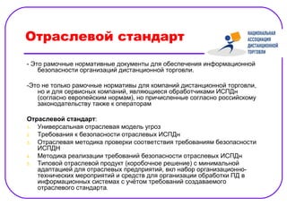 Отраслевой стандарт
- Это рамочные нормативные документы для обеспечения информационной
    безопасности организаций дистанционной торговли.

-Это не только рамочные нормативы для компаний дистанционной торговли,
   но и для сервисных компаний, являющиеся обработчиками ИСПДн
   (согласно европейским нормам), но причисленные согласно российскому
   законодательству также к операторам

Отраслевой стандарт:
1. Универсальная отраслевая модель угроз
2. Требования к безопасности отраслевых ИСПДн
3. Отраслевая методика проверки соответствия требованиям безопасности
   ИСПДН
4. Методика реализации требований безопасности отраслевых ИСПДн
5. Типовой отраслевой продукт (коробочное решение) с минимальной
   адаптацией для отраслевых предприятий, вкл набор организационно-
   технических мероприятий и средств для организации обработки ПД в
   информационных системах с учётом требований создаваемого
   отраслевого стандарта.
 
