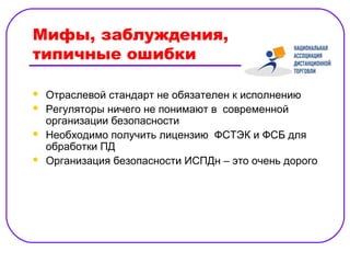Мифы, заблуждения,
типичные ошибки

   Отраслевой стандарт не обязателен к исполнению
   Регуляторы ничего не понимают в современной
    организации безопасности
   Необходимо получить лицензию ФСТЭК и ФСБ для
    обработки ПД
   Организация безопасности ИСПДн – это очень дорого
 
