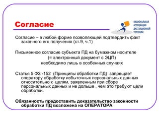 Согласие
Согласие – в любой форме позволяющей подтвердить факт
  законного его получения (ст.9, ч.1)

Письменное согласие субъекта ПД на бумажном носителе
              (= электронный документ с ЭЦП)
          необходимо лишь в особенных случаях

Статья 5 ФЗ -152 (Принципы обработки ПД) запрещает
  оператору обработку избыточных персональных данных
  относительно к целям, заявленным при сборе
  персональных данных и не дольше , чем это требуют цели
  обработки.

Обязанность предоставить доказательство законности
  обработки ПД возложена на ОПЕРАТОРА
 