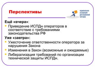 Перспективы

Ещё «вчера»:
 Приведение ИСПДн операторов в
  соответствие с требованиями
  законодательства РФ
Уже «завтра»:
 Ужесточение ответственности оператора за
  нарушения Закона
 Изменения в Закон (возможные и ожидаемые)
 Либерализация требований по организации
  технической защиты ИСПДн.
 