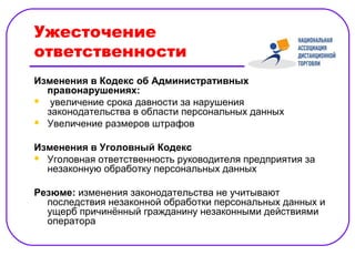 Ужесточение
ответственности
Изменения в Кодекс об Административных
  правонарушениях:
 увеличение срока давности за нарушения
  законодательства в области персональных данных
 Увеличение размеров штрафов


Изменения в Уголовный Кодекс
 Уголовная ответственность руководителя предприятия за
  незаконную обработку персональных данных

Резюме: изменения законодательства не учитывают
  последствия незаконной обработки персональных данных и
  ущерб причинённый гражданину незаконными действиями
  оператора
 