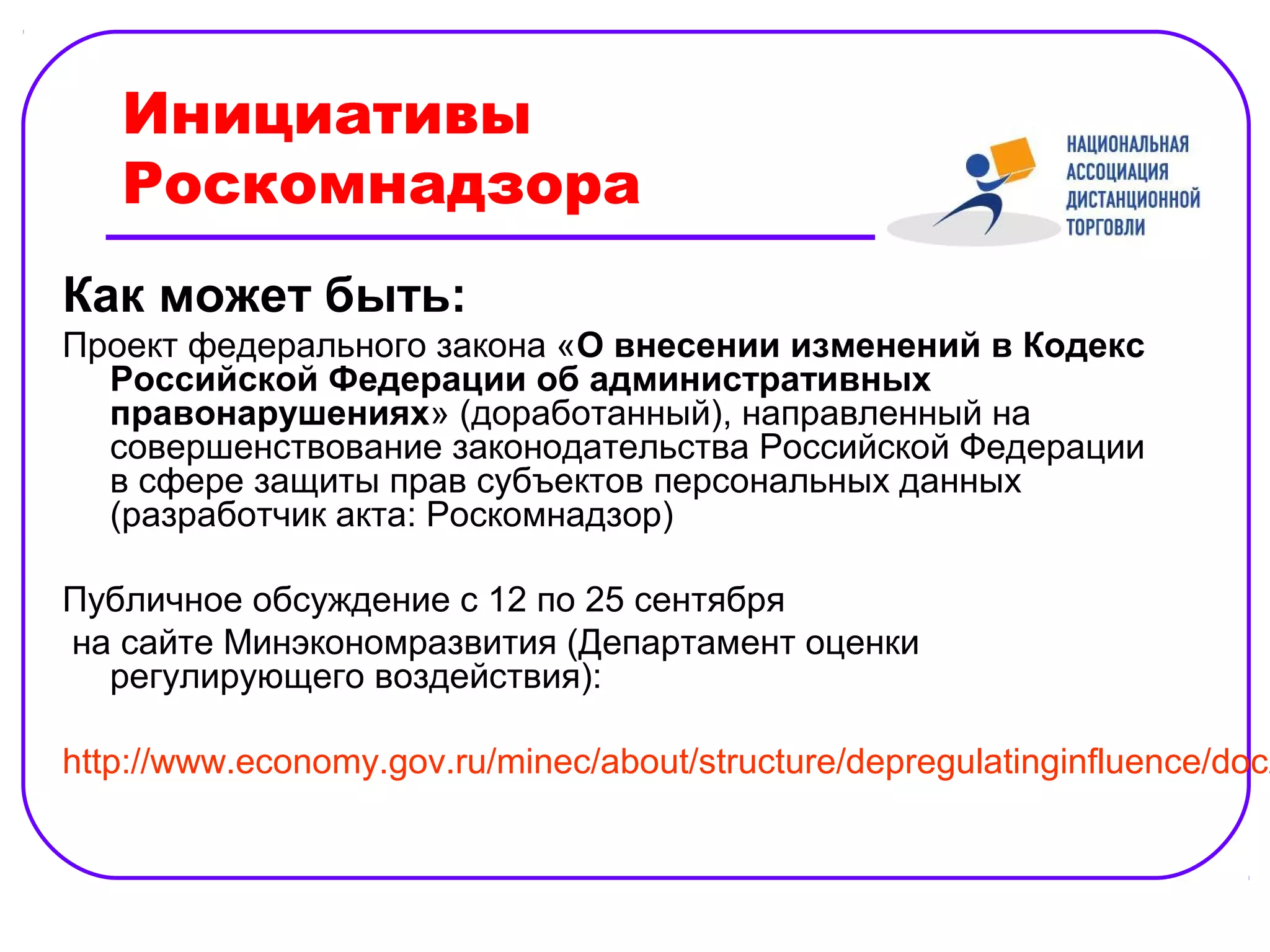 Инициативы
   Роскомнадзора
Как может быть:
Проект федерального закона «О внесении изменений в Кодекс
  Российской Федерации об административных
  правонарушениях» (доработанный), направленный на
  совершенствование законодательства Российской Федерации
  в сфере защиты прав субъектов персональных данных
  (разработчик акта: Роскомнадзор)

Публичное обсуждение с 12 по 25 сентября
на сайте Минэкономразвития (Департамент оценки
  регулирующего воздействия):

http://www.economy.gov.ru/minec/about/structure/depregulatinginfluence/doc2
 
