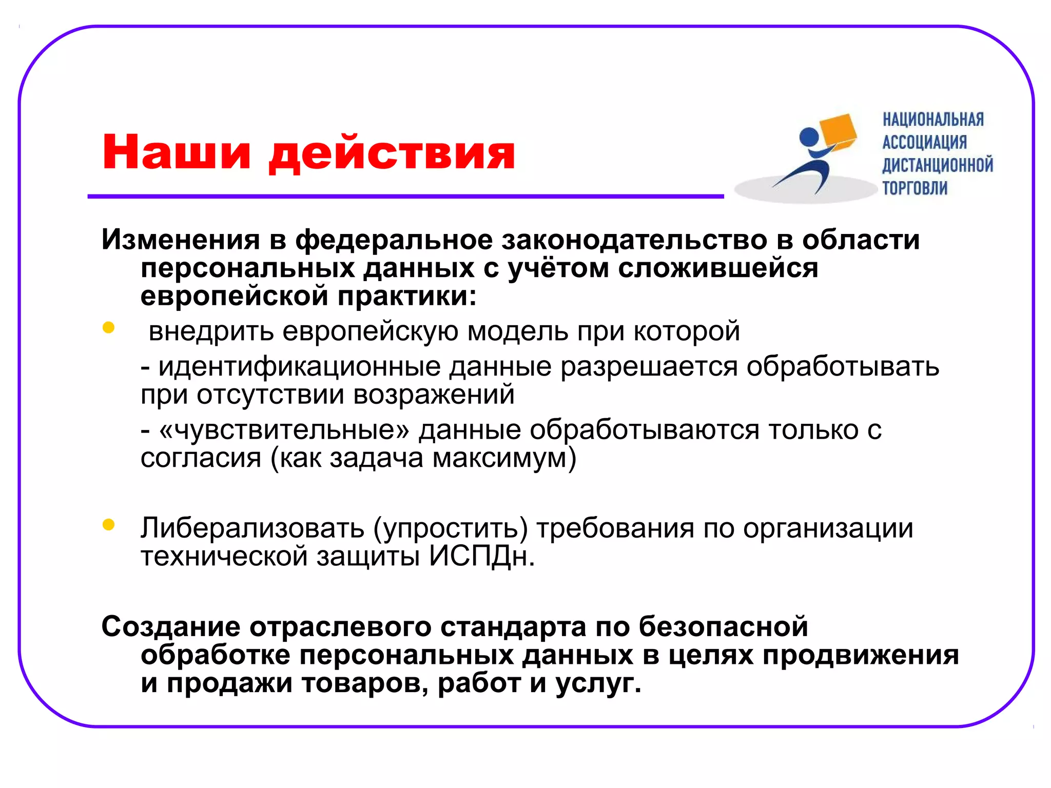Наши действия
Изменения в федеральное законодательство в области
  персональных данных с учётом сложившейся
  европейской практики:
 внедрить европейскую модель при которой

  - идентификационные данные разрешается обработывать
  при отсутствии возражений
  - «чувствительные» данные обработываются только с
  согласия (как задача максимум)

   Либерализовать (упростить) требования по организации
    технической защиты ИСПДн.

Создание отраслевого стандарта по безопасной
  обработке персональных данных в целях продвижения
  и продажи товаров, работ и услуг.
 