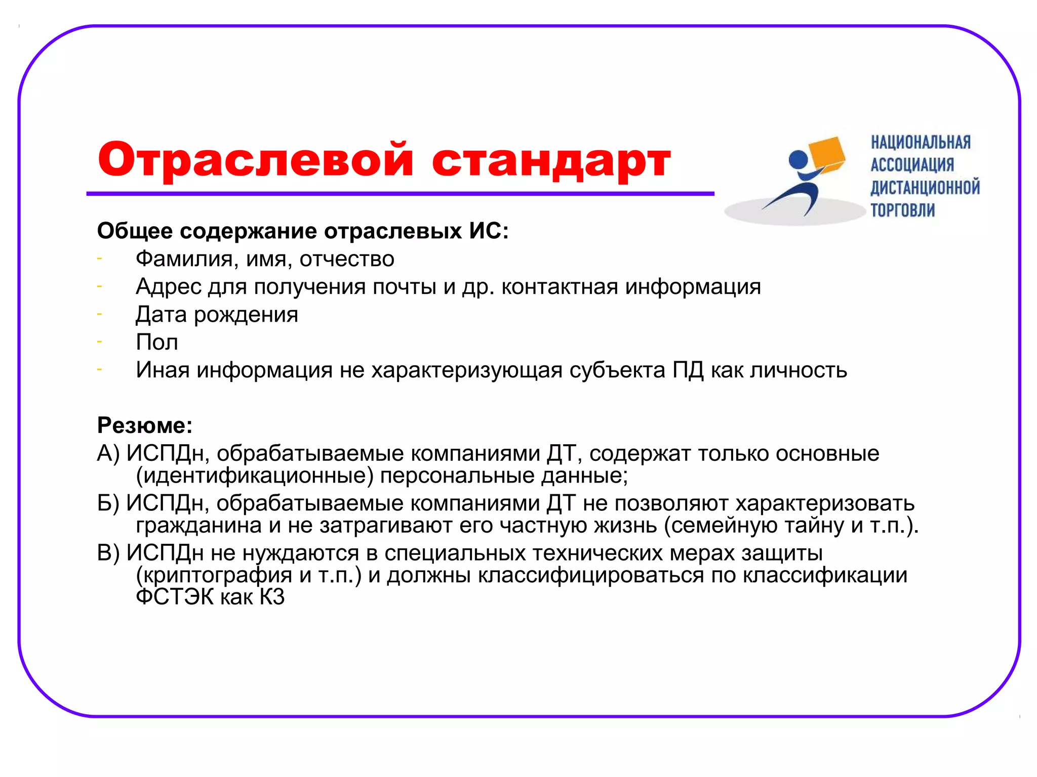 Отраслевой стандарт
Общее содержание отраслевых ИС:
- Фамилия, имя, отчество
- Адрес для получения почты и др. контактная информация
- Дата рождения
- Пол
- Иная информация не характеризующая субъекта ПД как личность

Резюме:
А) ИСПДн, обрабатываемые компаниями ДТ, содержат только основные
    (идентификационные) персональные данные;
Б) ИСПДн, обрабатываемые компаниями ДТ не позволяют характеризовать
    гражданина и не затрагивают его частную жизнь (семейную тайну и т.п.).
В) ИСПДн не нуждаются в специальных технических мерах защиты
    (криптография и т.п.) и должны классифицироваться по классификации
    ФСТЭК как К3
 