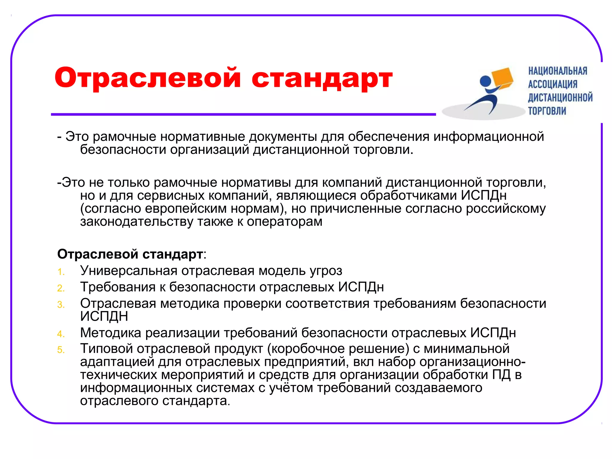 Отраслевой стандарт
- Это рамочные нормативные документы для обеспечения информационной
    безопасности организаций дистанционной торговли.

-Это не только рамочные нормативы для компаний дистанционной торговли,
   но и для сервисных компаний, являющиеся обработчиками ИСПДн
   (согласно европейским нормам), но причисленные согласно российскому
   законодательству также к операторам

Отраслевой стандарт:
1. Универсальная отраслевая модель угроз
2. Требования к безопасности отраслевых ИСПДн
3. Отраслевая методика проверки соответствия требованиям безопасности
   ИСПДН
4. Методика реализации требований безопасности отраслевых ИСПДн
5. Типовой отраслевой продукт (коробочное решение) с минимальной
   адаптацией для отраслевых предприятий, вкл набор организационно-
   технических мероприятий и средств для организации обработки ПД в
   информационных системах с учётом требований создаваемого
   отраслевого стандарта.
 