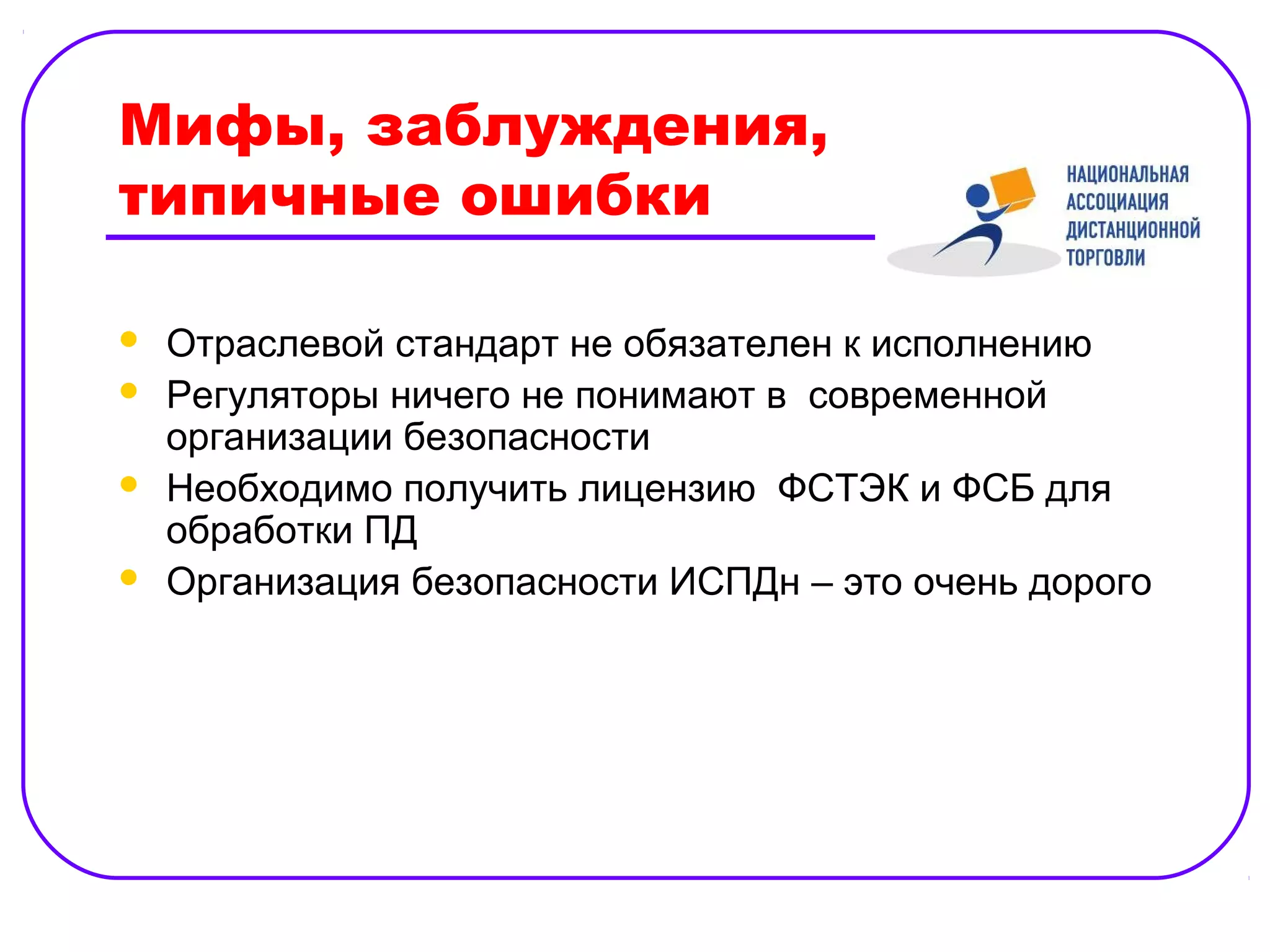 Мифы, заблуждения,
типичные ошибки

   Отраслевой стандарт не обязателен к исполнению
   Регуляторы ничего не понимают в современной
    организации безопасности
   Необходимо получить лицензию ФСТЭК и ФСБ для
    обработки ПД
   Организация безопасности ИСПДн – это очень дорого
 