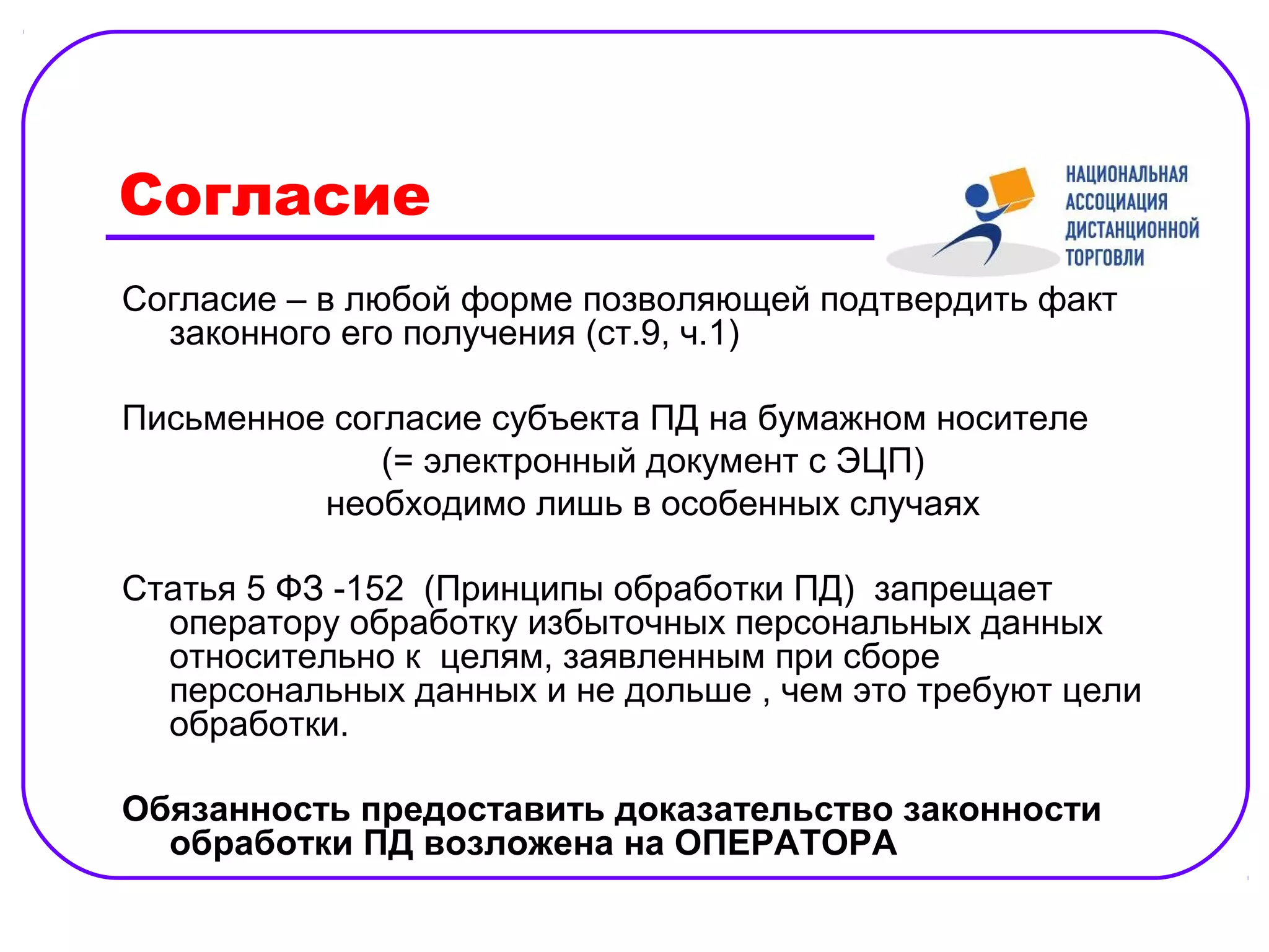Согласие
Согласие – в любой форме позволяющей подтвердить факт
  законного его получения (ст.9, ч.1)

Письменное согласие субъекта ПД на бумажном носителе
              (= электронный документ с ЭЦП)
          необходимо лишь в особенных случаях

Статья 5 ФЗ -152 (Принципы обработки ПД) запрещает
  оператору обработку избыточных персональных данных
  относительно к целям, заявленным при сборе
  персональных данных и не дольше , чем это требуют цели
  обработки.

Обязанность предоставить доказательство законности
  обработки ПД возложена на ОПЕРАТОРА
 
