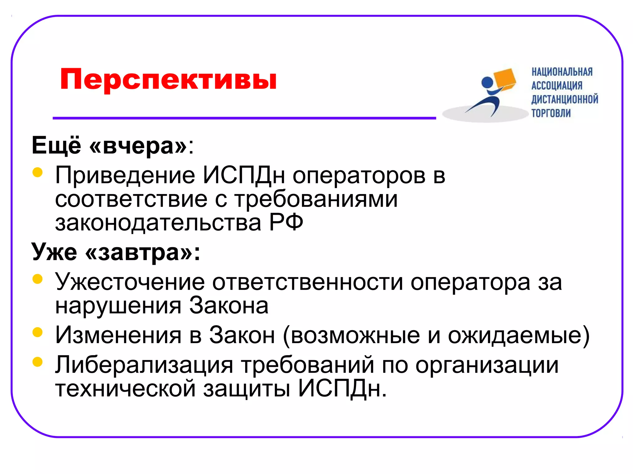 Перспективы

Ещё «вчера»:
 Приведение ИСПДн операторов в
  соответствие с требованиями
  законодательства РФ
Уже «завтра»:
 Ужесточение ответственности оператора за
  нарушения Закона
 Изменения в Закон (возможные и ожидаемые)
 Либерализация требований по организации
  технической защиты ИСПДн.
 