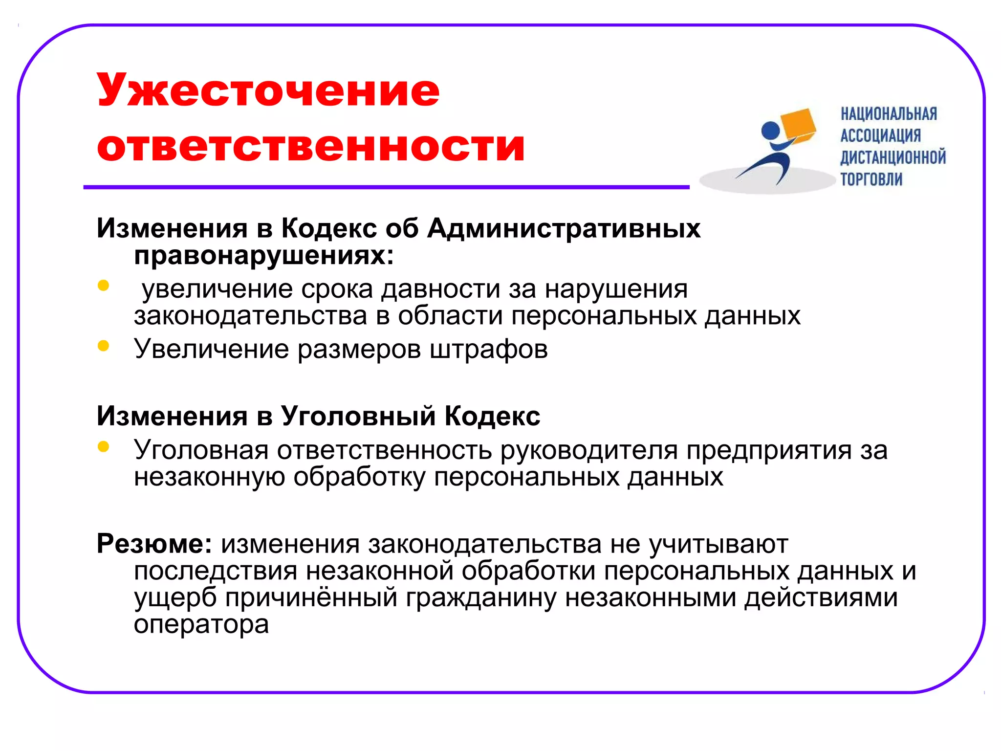 Ужесточение
ответственности
Изменения в Кодекс об Административных
  правонарушениях:
 увеличение срока давности за нарушения
  законодательства в области персональных данных
 Увеличение размеров штрафов


Изменения в Уголовный Кодекс
 Уголовная ответственность руководителя предприятия за
  незаконную обработку персональных данных

Резюме: изменения законодательства не учитывают
  последствия незаконной обработки персональных данных и
  ущерб причинённый гражданину незаконными действиями
  оператора
 