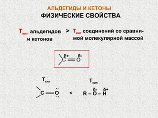 АЛЬДЕГИДЫ И КЕТОНЫ
       ФИЗИЧЕСКИЕ СВОЙСТВА

Ткип альдегидов > Ткип соединений со сравни-
  и кетонов                  мой молекулярной массой


                    δ+        δ-
                    С         О


        Ткип                        Ткип
               ..                    δ-    δ+
       С       О
               ..        <         R–O–H
 