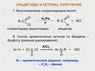 АЛЬДЕГИДЫ И КЕТОНЫ: ПОЛУЧЕНИЕ
   7. Восстановление хлорангидридов кислот.

            O                       O
                    H2/Pd
      R–C                     R–C       + HCI
                      t0
            CI                      H
хлорангидрид (ацилхлорид)      альдегид

   8. Синтез ароматических кетонов по Фриделю –
Крафтсу (реакция ацилирования):
                     AICI3
   Ar–H + CI–C–CI            Ar–C–R +     HCI
                O               O
     Ar – ароматический радикал; например,
                   – C6H5 – фенил.
 