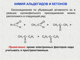 ХИМИЯ АЛЬДЕГИДОВ И КЕТОНОВ
   Оксосоединения по убывающей активности их в
реакции нуклеофильного присоединения можно
расположить в следующий ряд:

         O                 O
   H–C       >    CH3–C        >       CH3–C– CH3 >
         H                 H
                                           O

         CH3–C– C6H5   >   C6H5–C– C6H5

             O                     O
  Примечание: кроме электронных факторов надо
учитывать и пространственные.
 