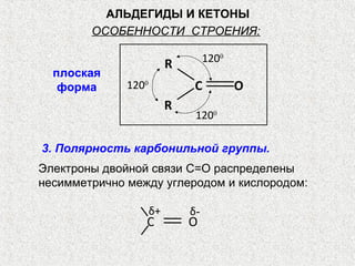 АЛЬДЕГИДЫ И КЕТОНЫ
        ОСОБЕННОСТИ СТРОЕНИЯ:

                                   1200
                          R
  плоская
   форма      1200             C          O
                          R
                               1200

3. Полярность карбонильной группы.
Электроны двойной связи C=O распределены
несимметрично между углеродом и кислородом:

                     δ+       δ-
                 С            О
 