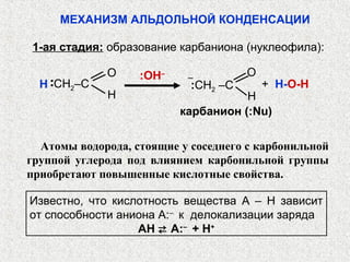 МЕХАНИЗМ АЛЬДОЛЬНОЙ КОНДЕНСАЦИИ

1-ая стадия: образование карбаниона (нуклеофила):

             О     :OH–    ‒          О
  Н CH2‒C                   :CH2 –C       + H-O-Н
   ··


             Н                       Н
                          карбанион (:Nu)

  Атомы водорода, стоящие у соседнего с карбонильной
группой углерода под влиянием карбонильной группы
приобретают повышенные кислотные свойства.

Известно, что кислотность вещества А – Н зависит
от способности аниона А:– к делокализации заряда
                  АН  А:– + Н+
 